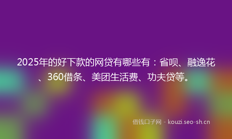 2025年的好下款的网贷有哪些有：省呗、融逸花、360借条、美团生活费、功夫贷等。