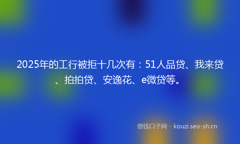 2025年的工行被拒十几次有：51人品贷、我来贷、拍拍贷、安逸花、e微贷等。