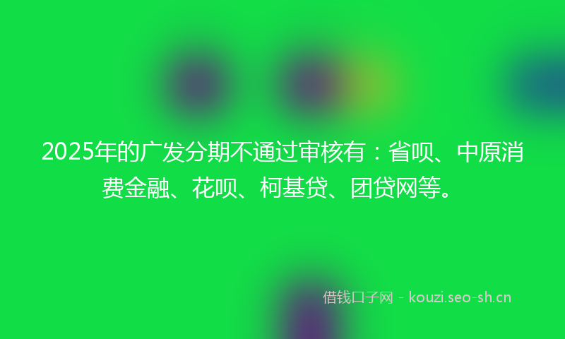 2025年的广发分期不通过审核有：省呗、中原消费金融、花呗、柯基贷、团贷网等。