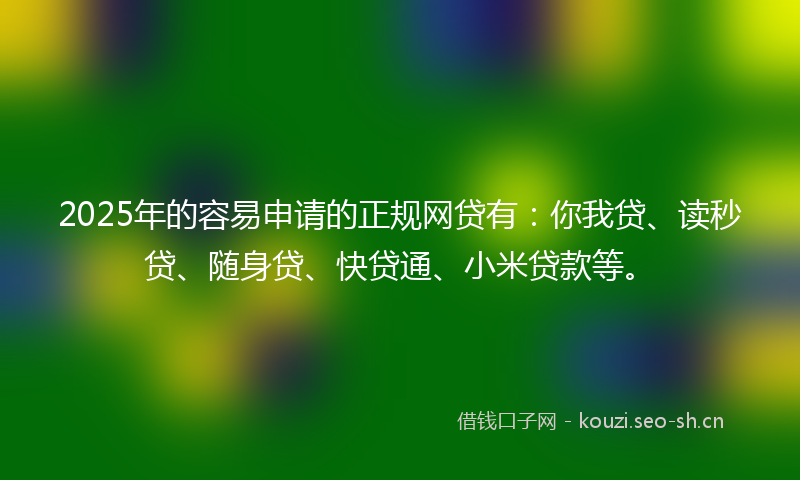 2025年的容易申请的正规网贷有：你我贷、读秒贷、随身贷、快贷通、小米贷款等。