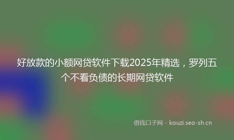 好放款的小额网贷软件下载2025年精选,罗列五个不看负债的长期网贷软件