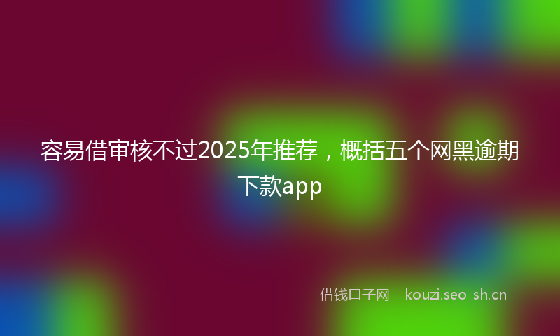 容易借审核不过2025年推荐,概括五个网黑逾期下款app
