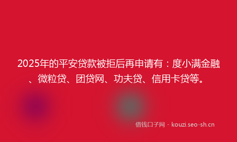 2025年的平安贷款被拒后再申请有：度小满金融、微粒贷、团贷网、功夫贷、信用卡贷等。