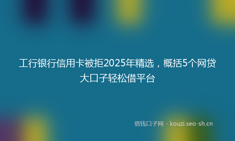 工行银行信用卡被拒2025年精选,概括5个网贷大口子轻松借平台