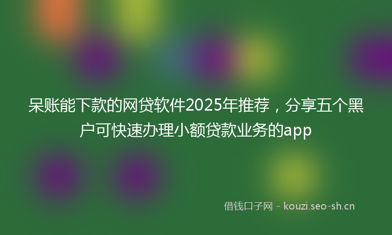 呆账能下款的网贷软件2025年推荐，分享五个黑户可快速办理小额贷款业务的app
