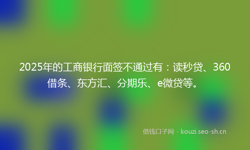2025年的工商银行面签不通过有：读秒贷、360借条、东方汇、分期乐、e微贷等。