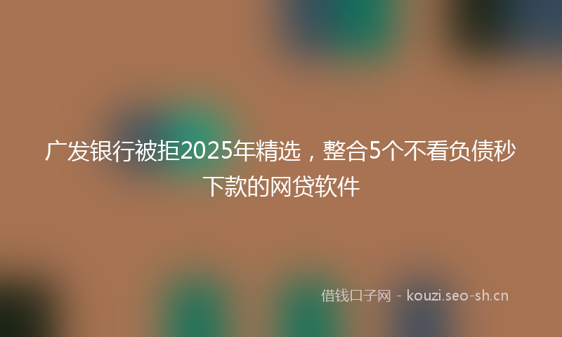 广发银行被拒2025年精选，整合5个不看负债秒下款的网贷软件