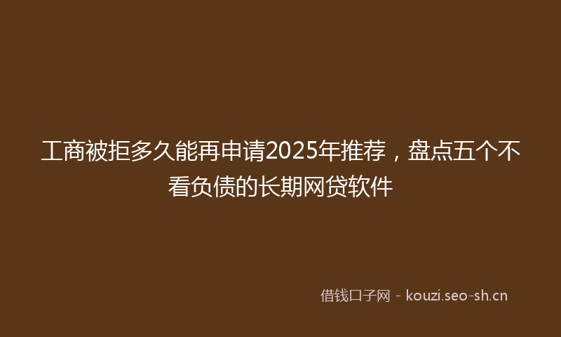 工商被拒多久能再申请2025年推荐，盘点五个不看负债的长期网贷软件