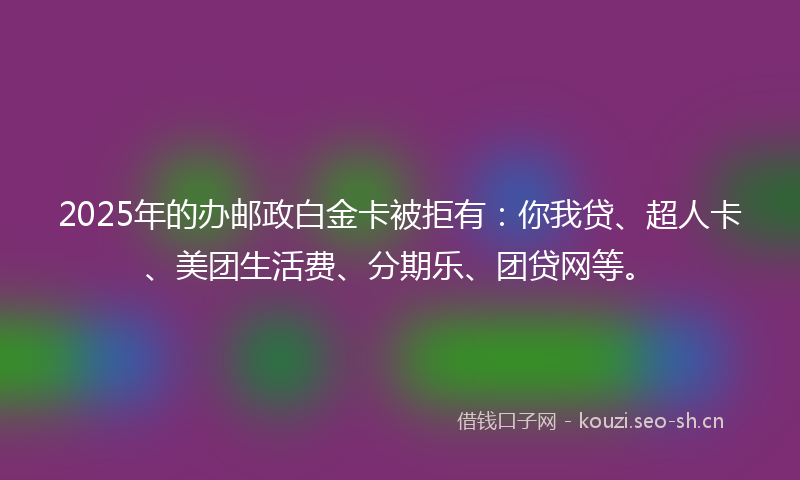2025年的办邮政白金卡被拒有：你我贷、超人卡、美团生活费、分期乐、团贷网等。