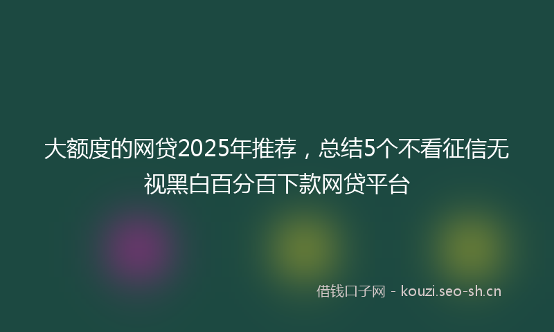 大额度的网贷2025年推荐，总结5个不看征信无视黑白百分百下款网贷平台
