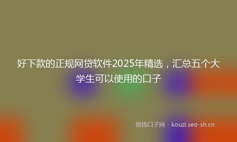 好下款的正规网贷软件2025年精选，汇总五个大学生可以使用的口子
