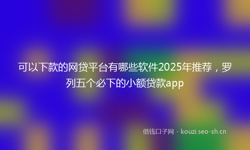 可以下款的网贷平台有哪些软件2025年推荐,罗列五个必下的小额贷款app