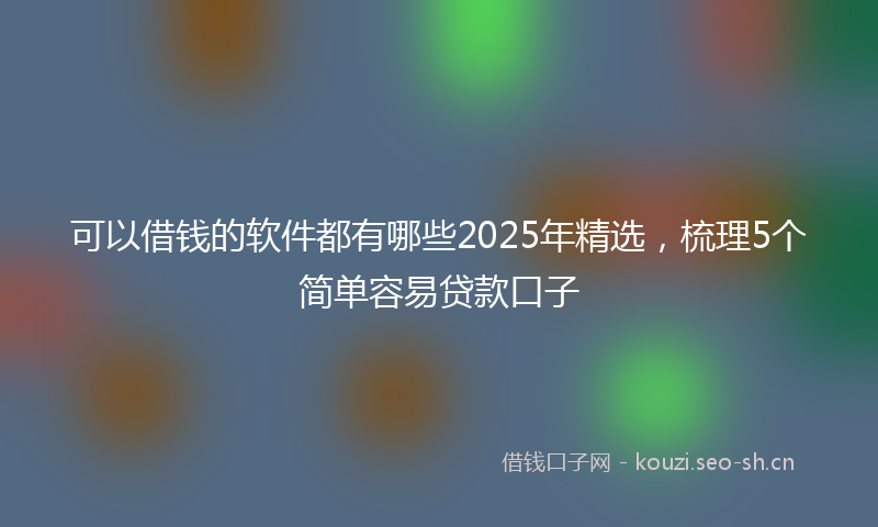 可以借钱的软件都有哪些2025年精选，梳理5个简单容易贷款口子
