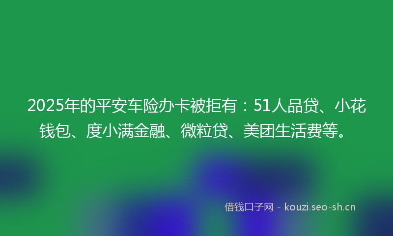 2025年的平安车险办卡被拒有：51人品贷、小花钱包、度小满金融、微粒贷、美团生活费等。