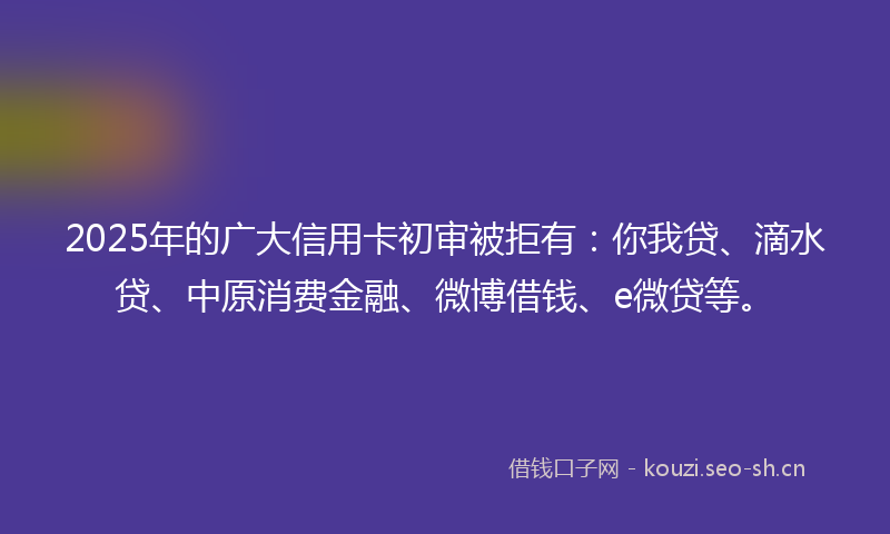 2025年的广大信用卡初审被拒有：你我贷、滴水贷、中原消费金融、微博借钱、e微贷等。