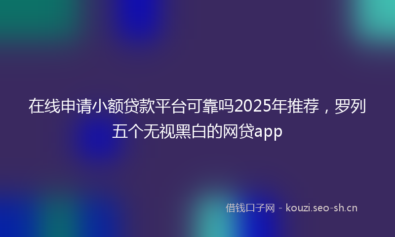 在线申请小额贷款平台可靠吗2025年推荐，罗列五个无视黑白的网贷app