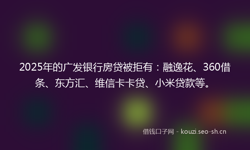 2025年的广发银行房贷被拒有：融逸花、360借条、东方汇、维信卡卡贷、小米贷款等。