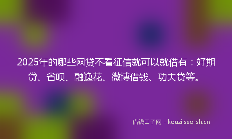 2025年的哪些网贷不看征信就可以就借有：好期贷、省呗、融逸花、微博借钱、功夫贷等。