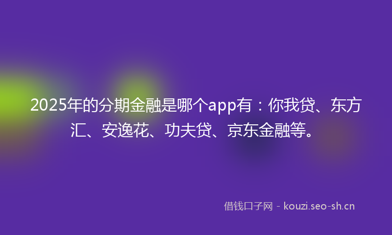 2025年的分期金融是哪个app有：你我贷、东方汇、安逸花、功夫贷、京东金融等。