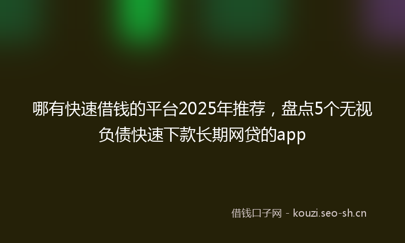 哪有快速借钱的平台2025年推荐，盘点5个无视负债快速下款长期网贷的app