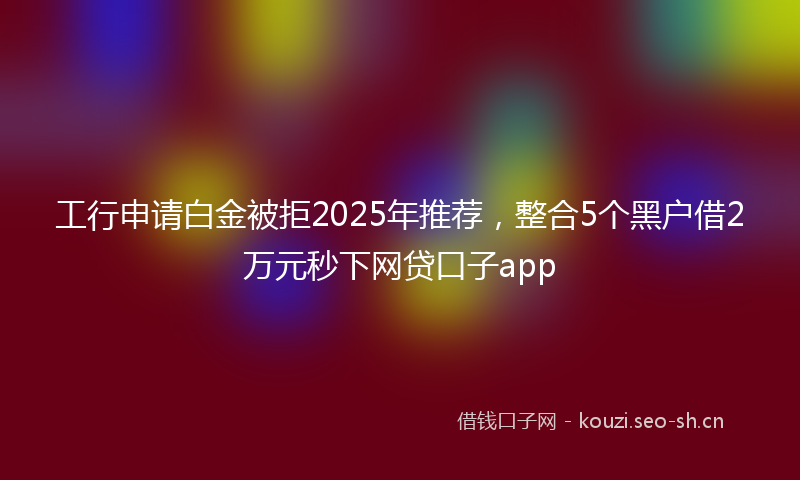 工行申请白金被拒2025年推荐，整合5个黑户借2万元秒下网贷口子app