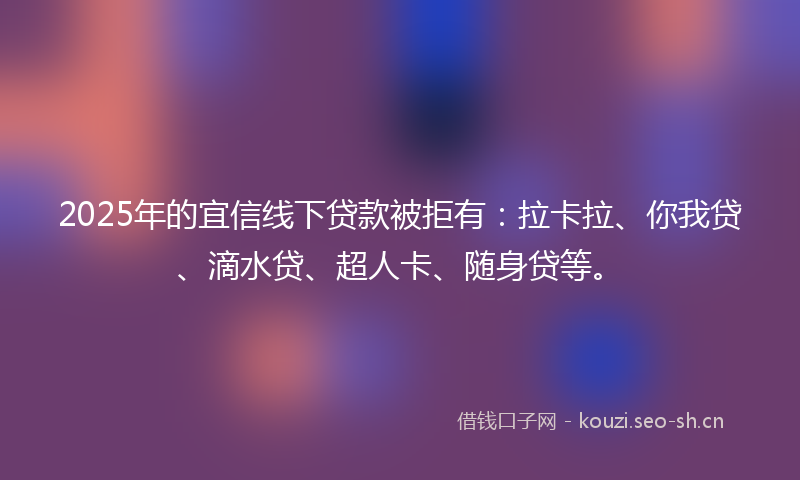 2025年的宜信线下贷款被拒有：拉卡拉、你我贷、滴水贷、超人卡、随身贷等。