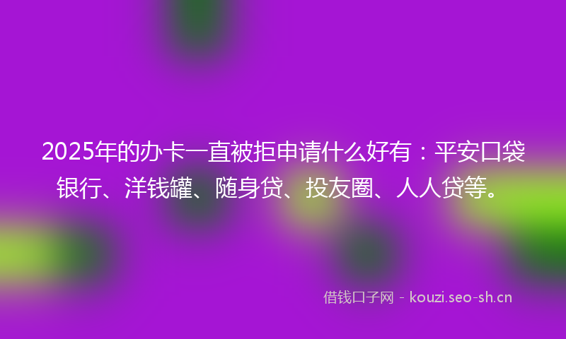2025年的办卡一直被拒申请什么好有：平安口袋银行、洋钱罐、随身贷、投友圈、人人贷等。