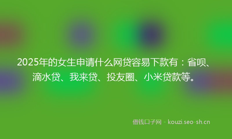 2025年的女生申请什么网贷容易下款有：省呗、滴水贷、我来贷、投友圈、小米贷款等。