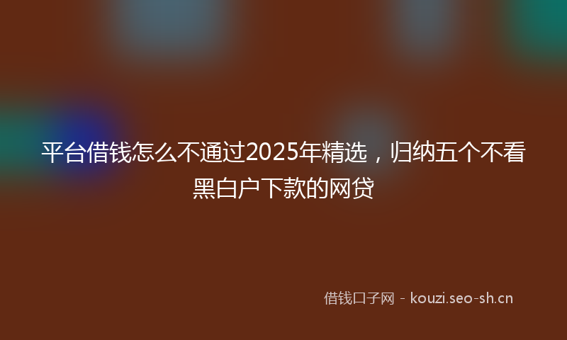平台借钱怎么不通过2025年精选，归纳五个不看黑白户下款的网贷