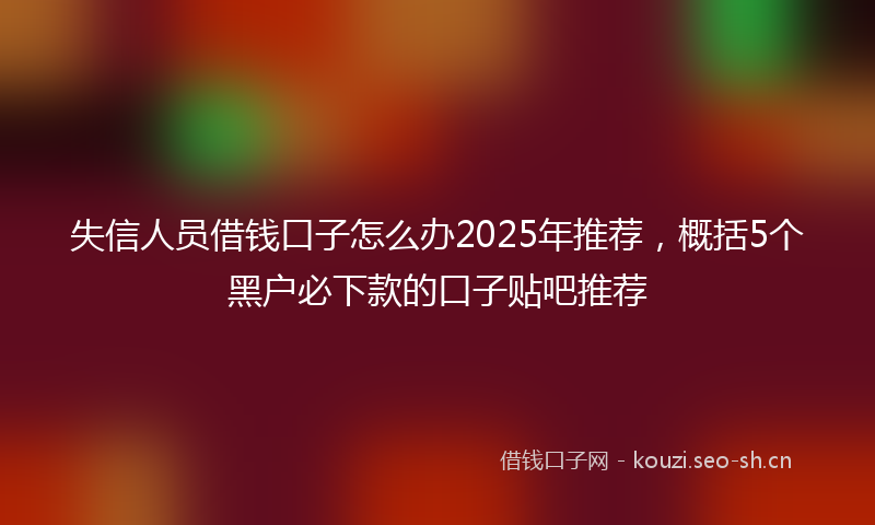 失信人员借钱口子怎么办2025年推荐，概括5个黑户必下款的口子贴吧推荐
