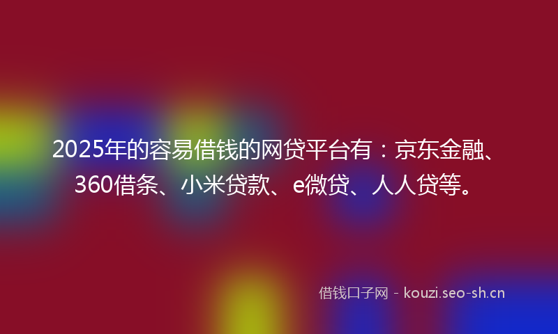 2025年的容易借钱的网贷平台有：京东金融、360借条、小米贷款、e微贷、人人贷等。