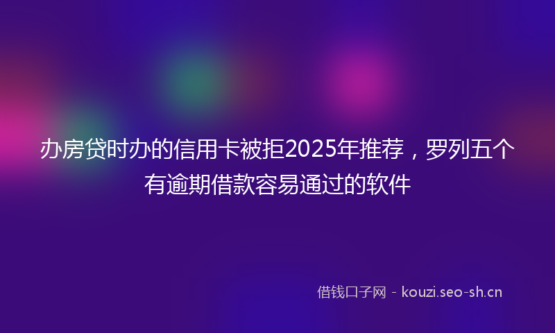 办房贷时办的信用卡被拒2025年推荐，罗列五个有逾期借款容易通过的软件