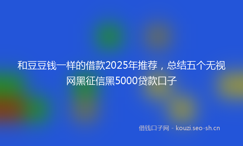 和豆豆钱一样的借款2025年推荐，总结五个无视网黑征信黑5000贷款口子
