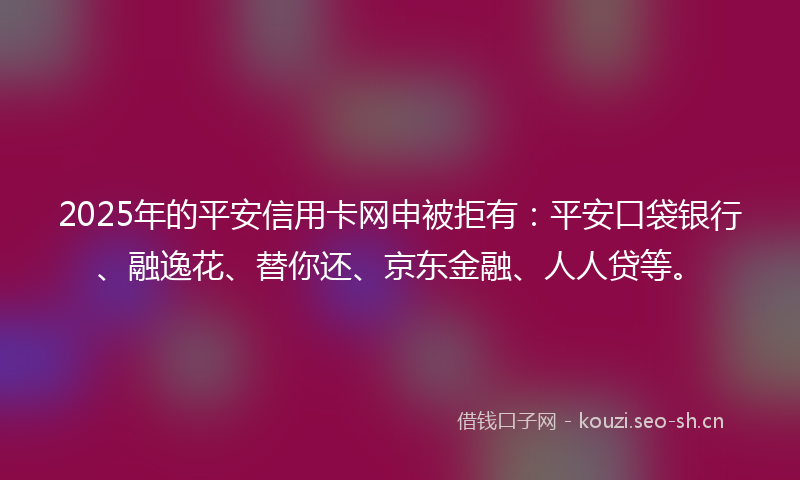 2025年的平安信用卡网申被拒有：平安口袋银行、融逸花、替你还、京东金融、人人贷等。