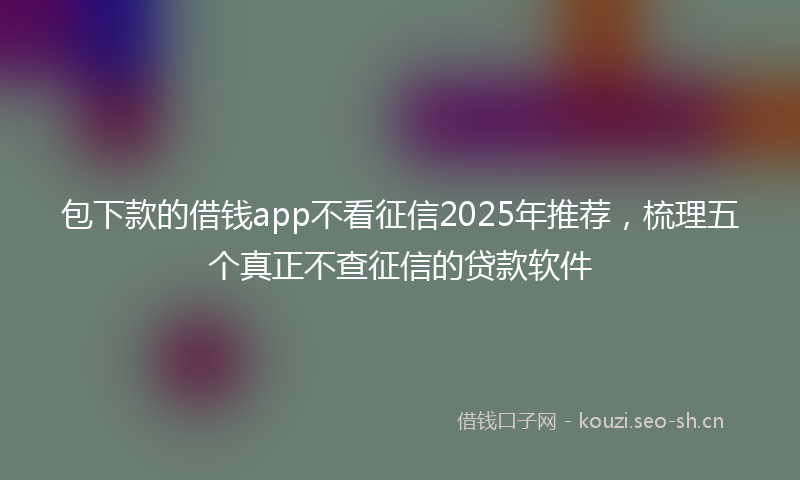 包下款的借钱app不看征信2025年推荐,梳理五个真正不查征信的贷款软件