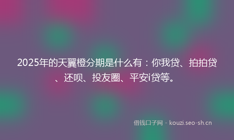 2025年的天翼橙分期是什么有：你我贷、拍拍贷、还呗、投友圈、平安i贷等。