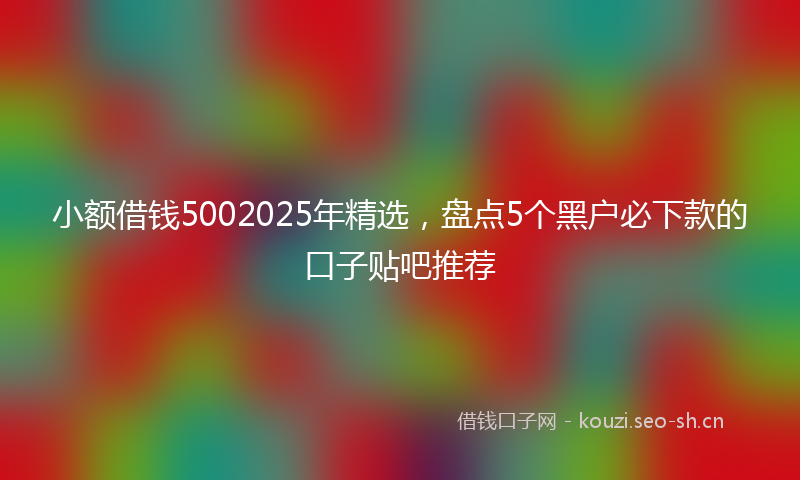 小额借钱5002025年精选，盘点5个黑户必下款的口子贴吧推荐