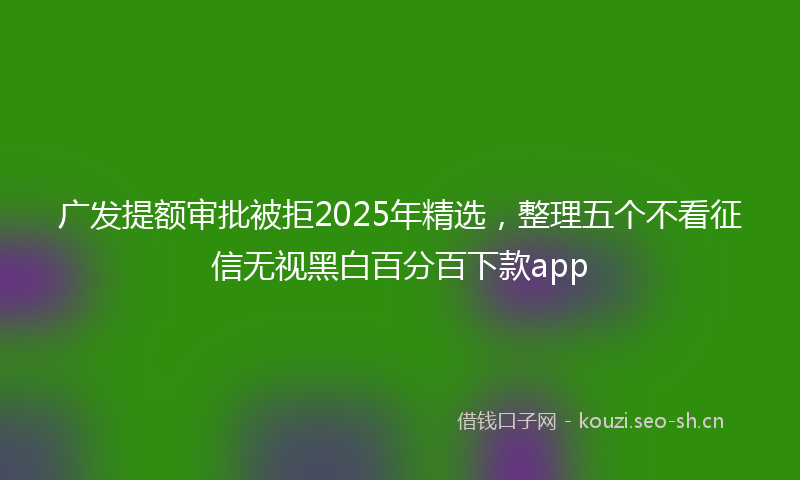 广发提额审批被拒2025年精选，整理五个不看征信无视黑白百分百下款app