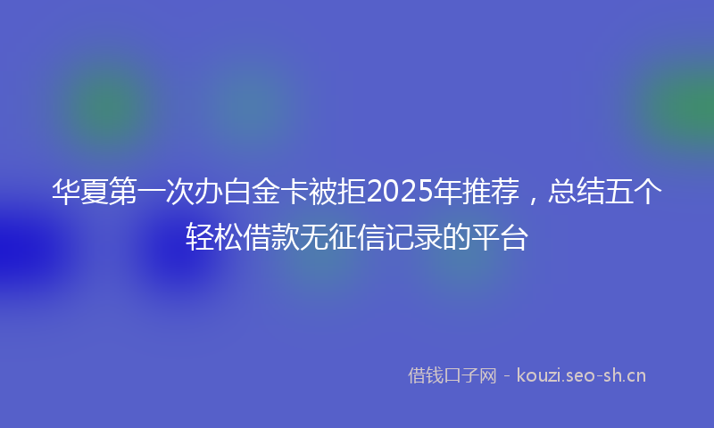 华夏第一次办白金卡被拒2025年推荐，总结五个轻松借款无征信记录的平台