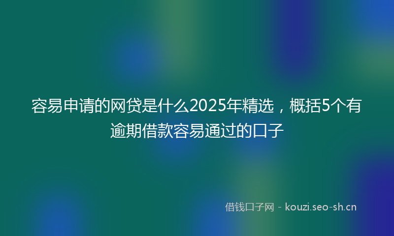 容易申请的网贷是什么2025年精选,概括5个有逾期借款容易通过的口子