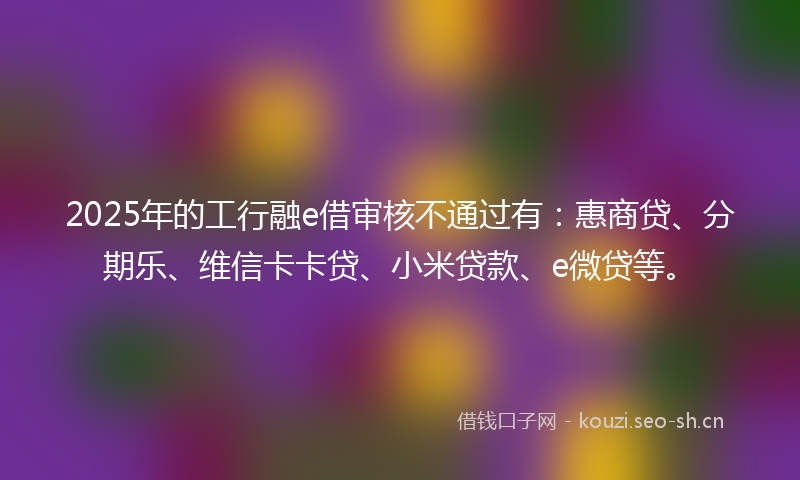 2025年的工行融e借审核不通过有：惠商贷、分期乐、维信卡卡贷、小米贷款、e微贷等。