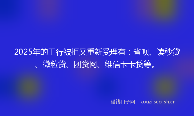 2025年的工行被拒又重新受理有：省呗、读秒贷、微粒贷、团贷网、维信卡卡贷等。