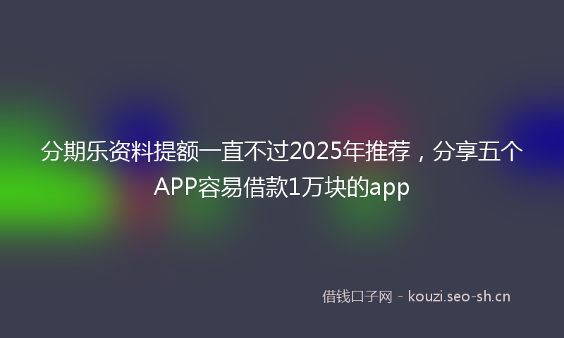 分期乐资料提额一直不过2025年推荐，分享五个APP容易借款1万块的app