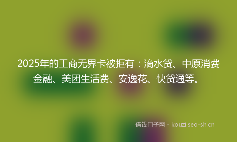 2025年的工商无界卡被拒有:滴水贷、中原消费金融、美团生活费、安逸花、快贷通等。