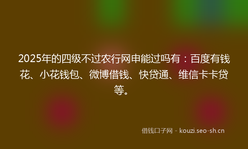 2025年的四级不过农行网申能过吗有：百度有钱花、小花钱包、微博借钱、快贷通、维信卡卡贷等。