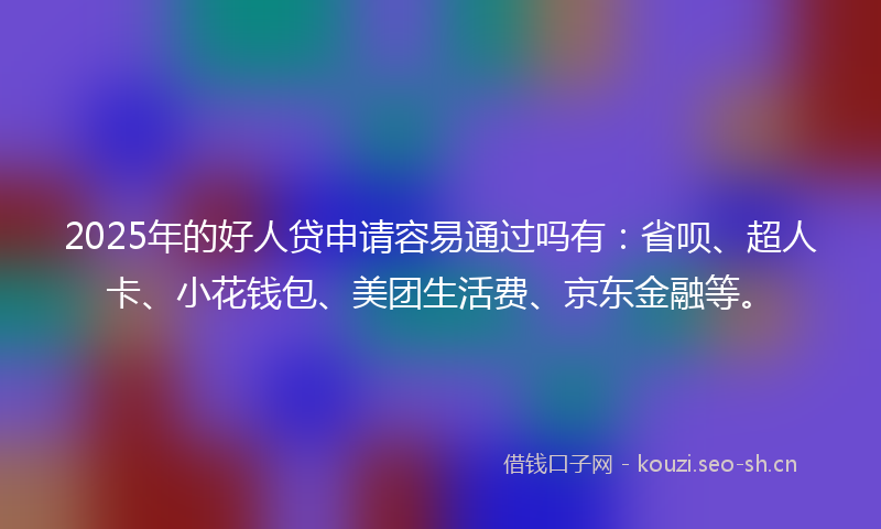 2025年的好人贷申请容易通过吗有：省呗、超人卡、小花钱包、美团生活费、京东金融等。
