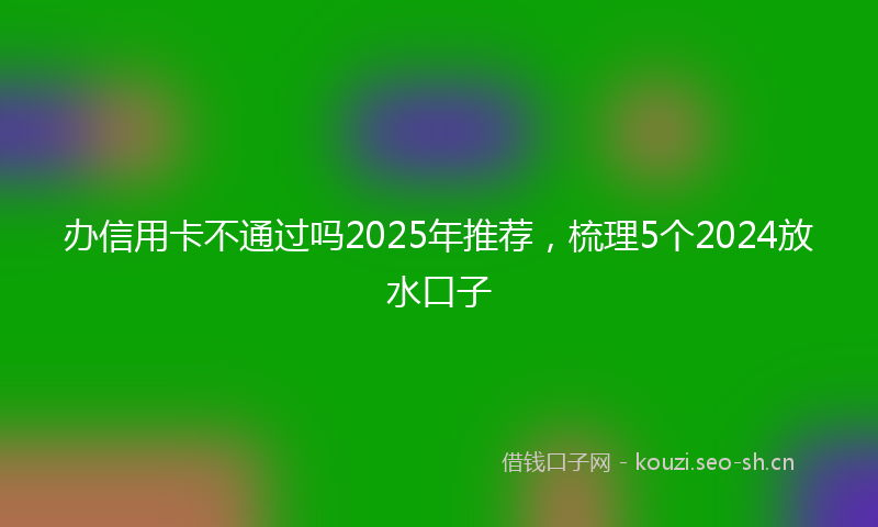 办信用卡不通过吗2025年推荐，梳理5个2024放水口子