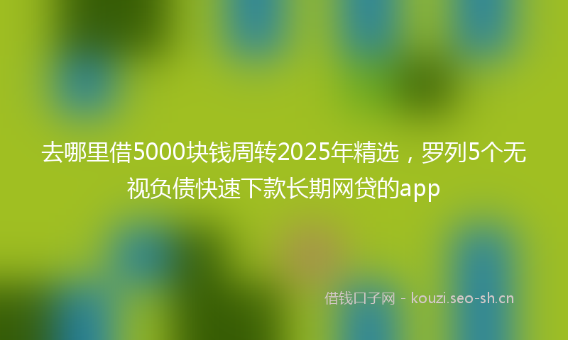 去哪里借5000块钱周转2025年精选，罗列5个无视负债快速下款长期网贷的app