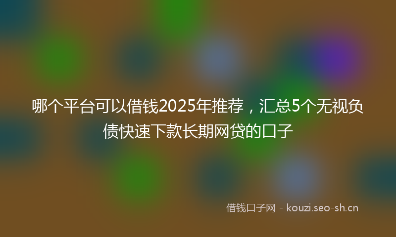 哪个平台可以借钱2025年推荐，汇总5个无视负债快速下款长期网贷的口子