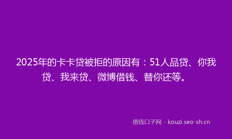 2025年的卡卡贷被拒的原因有：51人品贷、你我贷、我来贷、微博借钱、替你还等。